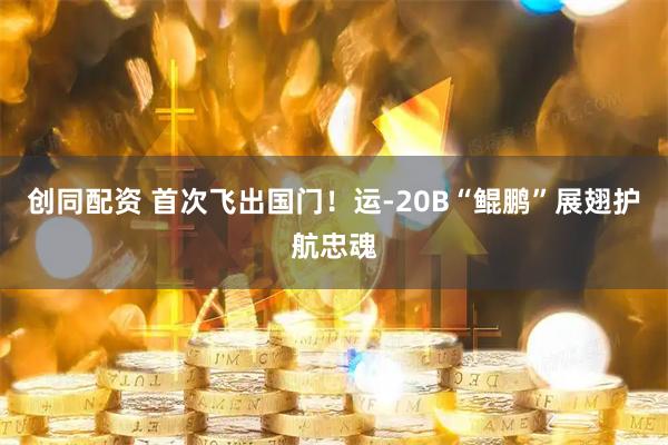 创同配资 首次飞出国门！运-20B“鲲鹏”展翅护航忠魂