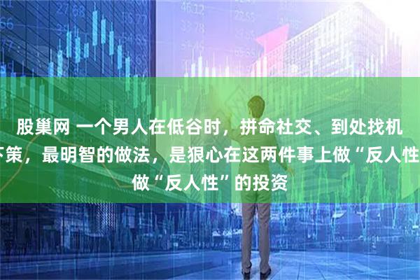 股巢网 一个男人在低谷时，拼命社交、到处找机会都是下策，最明智的做法，是狠心在这两件事上做“反人性”的投资